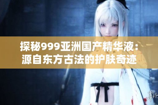 探秘999亚洲国产精华液：源自东方古法的护肤奇迹