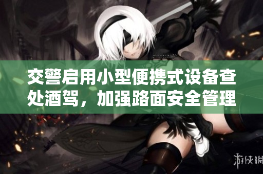 交警启用小型便携式设备查处酒驾，加强路面安全管理