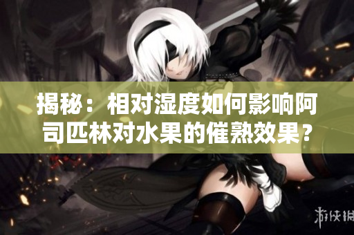 揭秘：相对湿度如何影响阿司匹林对水果的催熟效果？