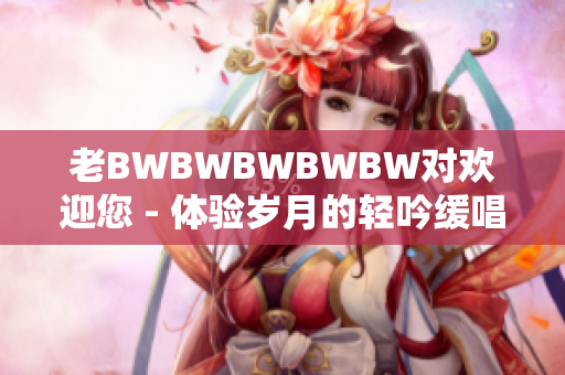 老BWBWBWBWBW对欢迎您 - 体验岁月的轻吟缓唱