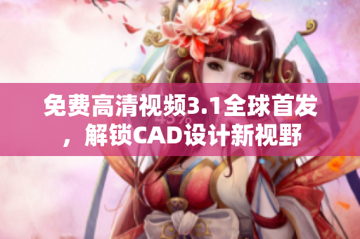 免费高清视频3.1全球首发，解锁CAD设计新视野