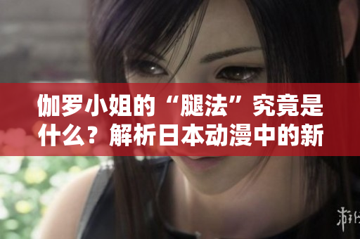 伽罗小姐的“腿法”究竟是什么？解析日本动漫中的新概念
