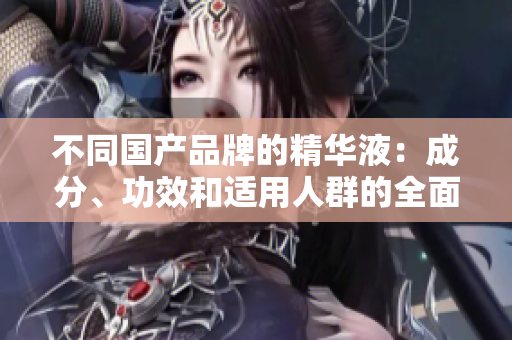 不同国产品牌的精华液：成分、功效和适用人群的全面比较与选择指南