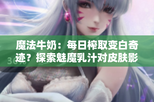 魔法牛奶：每日榨取变白奇迹？探索魅魔乳汁对皮肤影响的神秘力量