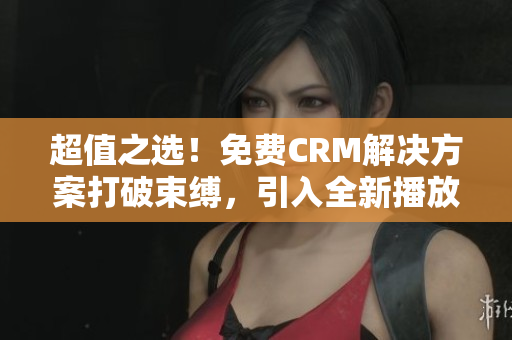 超值之选！免费CRM解决方案打破束缚，引入全新播放模式