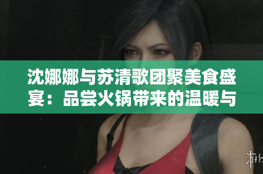 沈娜娜与苏清歌团聚美食盛宴：品尝火锅带来的温暖与幸福