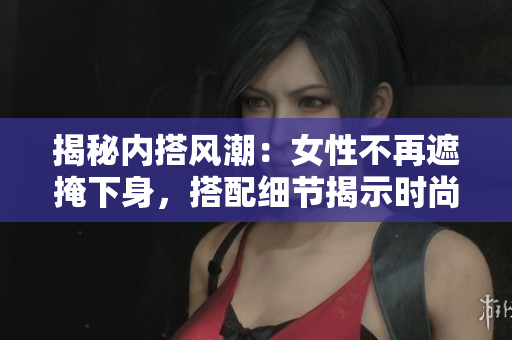 揭秘内搭风潮：女性不再遮掩下身，搭配细节揭示时尚品味