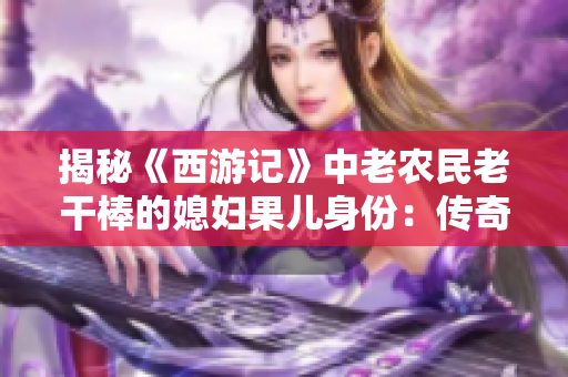揭秘《西游记》中老农民老干棒的媳妇果儿身份：传奇故事背后的真相