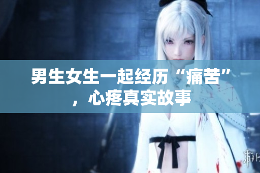 男生女生一起经历“痛苦”，心疼真实故事