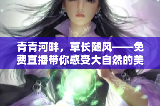 青青河畔，草长随风——免费直播带你感受大自然的美妙