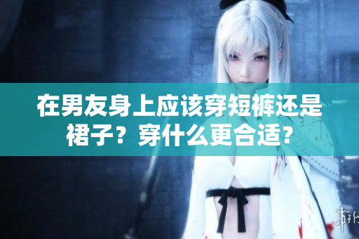 在男友身上应该穿短裤还是裙子？穿什么更合适？