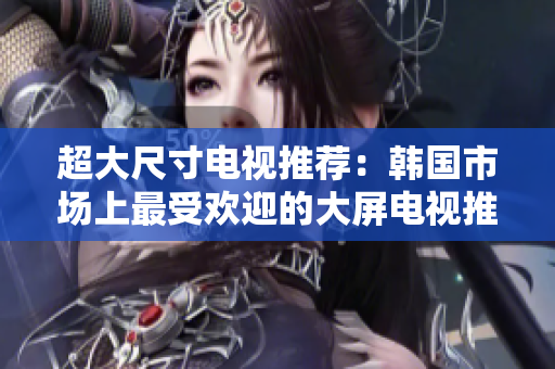 超大尺寸电视推荐：韩国市场上最受欢迎的大屏电视推荐