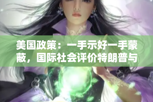 美国政策：一手示好一手蒙蔽，国际社会评价特朗普与拜登政府