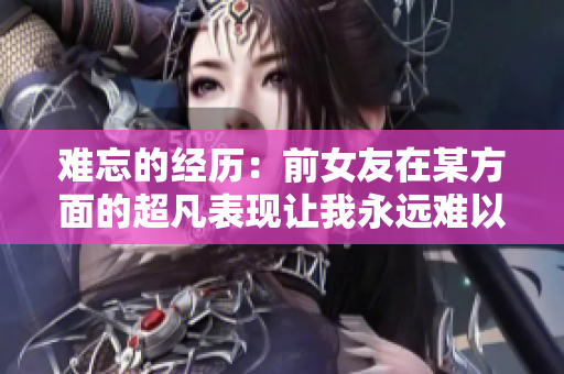 难忘的经历：前女友在某方面的超凡表现让我永远难以忘怀