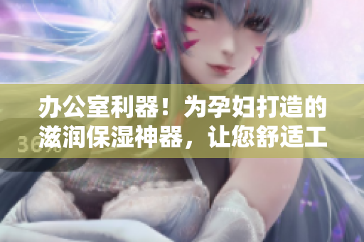 办公室利器！为孕妇打造的滋润保湿神器，让您舒适工作不再干燥
