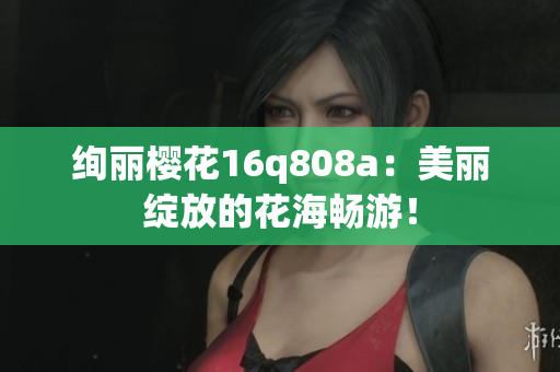绚丽樱花16q808a：美丽绽放的花海畅游！