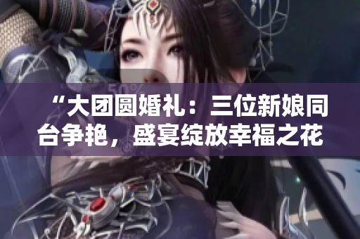 “大团圆婚礼：三位新娘同台争艳，盛宴绽放幸福之花！”