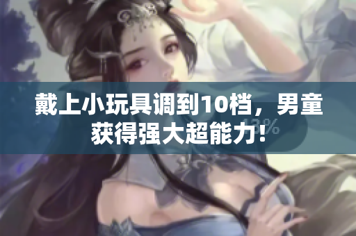 戴上小玩具调到10档，男童获得强大超能力！