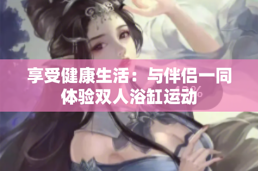 享受健康生活：与伴侣一同体验双人浴缸运动