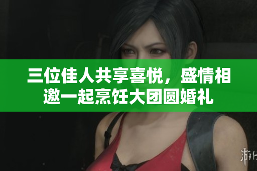 三位佳人共享喜悦，盛情相邀一起烹饪大团圆婚礼