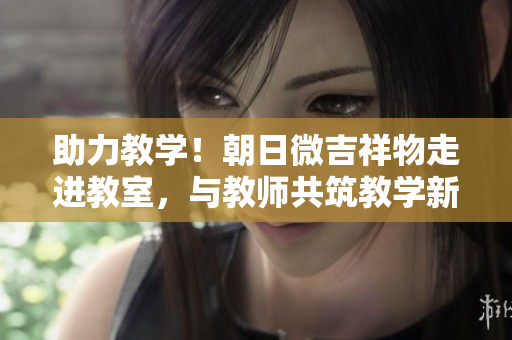 助力教学！朝日微吉祥物走进教室，与教师共筑教学新境界