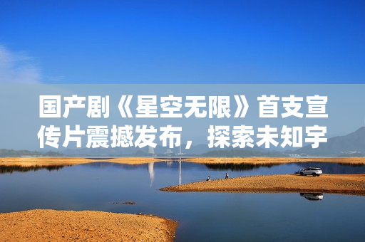 国产剧《星空无限》首支宣传片震撼发布，探索未知宇宙，引发观众期待。