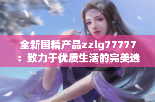 全新国精产品zzlg77777：致力于优质生活的完美选择，解锁健康与美丽新境界
