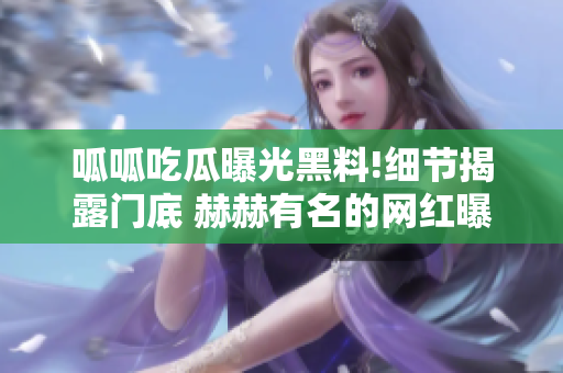 呱呱吃瓜曝光黑料!细节揭露门底 赫赫有名的网红曝光黑幕