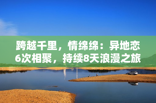 跨越千里，情绵绵：异地恋6次相聚，持续8天浪漫之旅