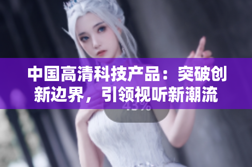 中国高清科技产品：突破创新边界，引领视听新潮流