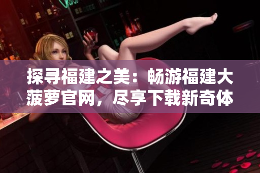探寻福建之美：畅游福建大菠萝官网，尽享下载新奇体验