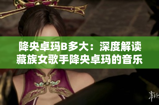 降央卓玛B多大：深度解读藏族女歌手降央卓玛的音乐生涯