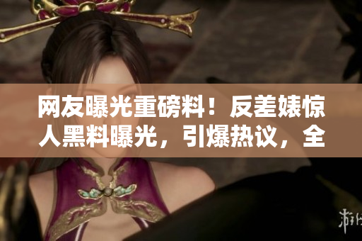 网友曝光重磅料！反差婊惊人黑料曝光，引爆热议，全网瓜解闲聊！