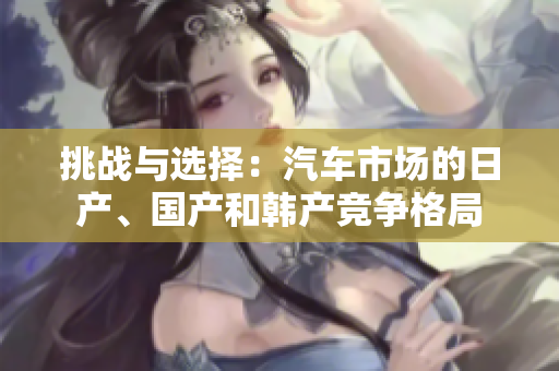 挑战与选择：汽车市场的日产、国产和韩产竞争格局