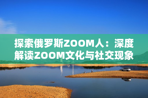 探索俄罗斯ZOOM人：深度解读ZOOM文化与社交现象