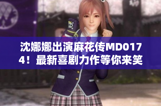 沈娜娜出演麻花传MD0174！最新喜剧力作等你来笑喷