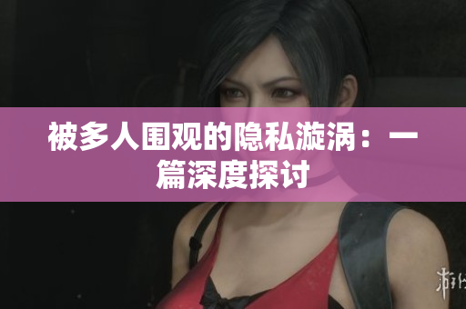 被多人围观的隐私漩涡：一篇深度探讨