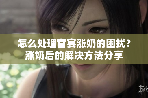 怎么处理宫宴涨奶的困扰？涨奶后的解决方法分享