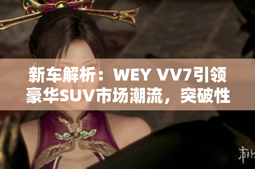 新车解析：WEY VV7引领豪华SUV市场潮流，突破性视频展示瞩目亮相