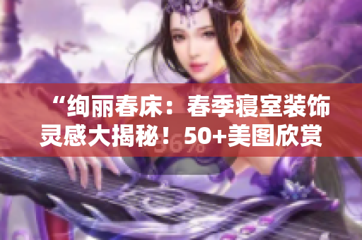 “绚丽春床：春季寝室装饰灵感大揭秘！50+美图欣赏，打造清新温馨卧室！”