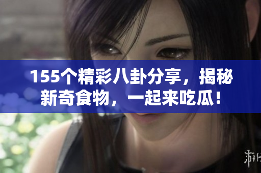 155个精彩八卦分享，揭秘新奇食物，一起来吃瓜！