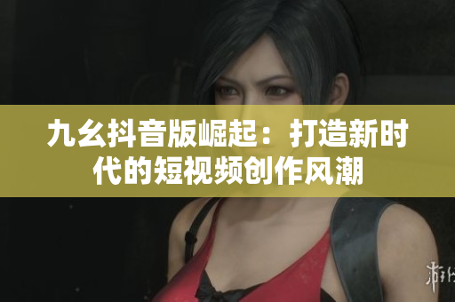 九幺抖音版崛起：打造新时代的短视频创作风潮