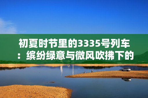 初夏时节里的3335号列车：缤纷绿意与微风吹拂下的轻松旅程