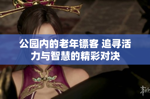 公园内的老年镖客 追寻活力与智慧的精彩对决
