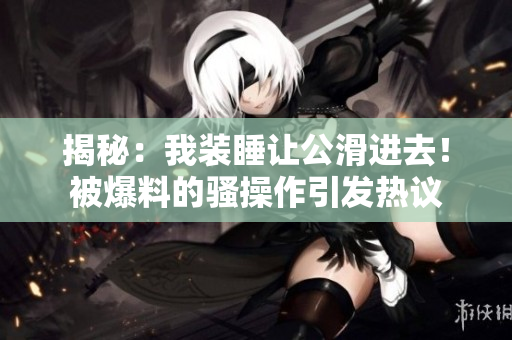 揭秘：我装睡让公滑进去！被爆料的骚操作引发热议