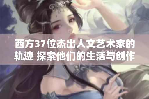 西方37位杰出人文艺术家的轨迹 探索他们的生活与创作