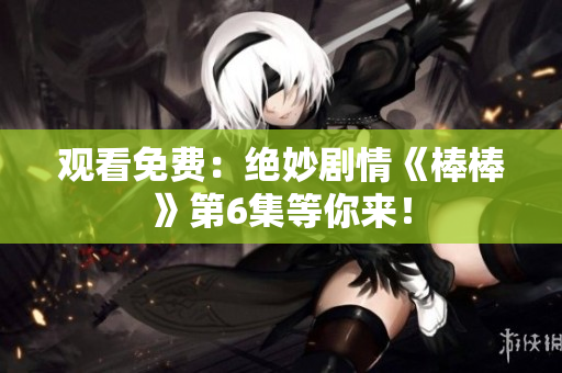 观看免费：绝妙剧情《棒棒》第6集等你来！