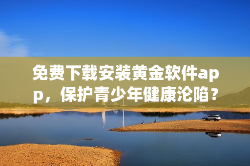 免费下载安装黄金软件app，保护青少年健康沦陷？