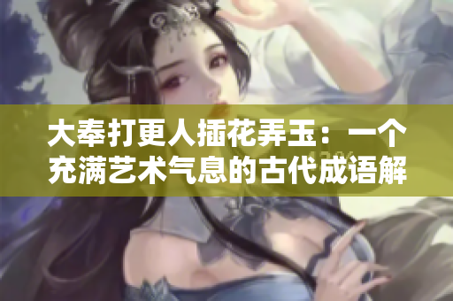大奉打更人插花弄玉：一个充满艺术气息的古代成语解析