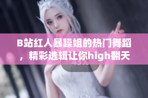 B站红人暴躁姐的热门舞蹈，精彩选辑让你high翻天